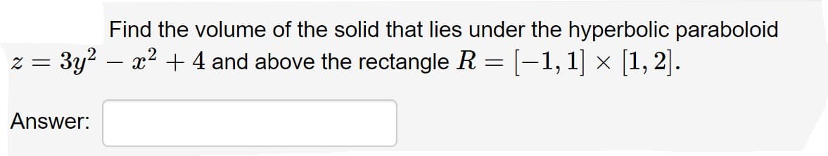 Find the volume of the solid that lies under the hyperbolic paraboloid
z = 3y2 – x? + 4 and above the rectangle R = [-1,1] × [1, 2].
Answer:
