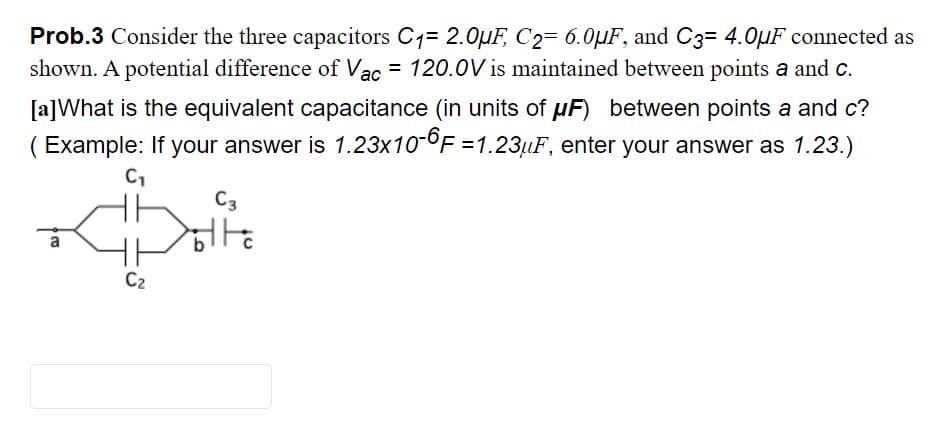 Prob.3 Consider the three capacitors C1= 2.0µF, C2= 6.0µF, and C3= 4.0µF connected as
shown. A potential difference of Vac = 120.0V is maintained between points a and c.
[a]What is the equivalent capacitance (in units of µF) between points a and c?
( Example: If your answer is 1.23x10-OF =1.23µF, enter your answer as 1.23.)
C3
C2
