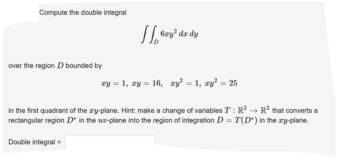Compute the double integral
I 6zy"
dx dy
over the region D bounded by
xy = 1, xy = 16, xy? = 1, xy? = 25
in the first quadrant of the xy-plane. Hint: make a change of variables T :R? → R? that converts a
rectangular region D* in the uv-plane into the region of integration D = T(D*) in the xy-plane.
Double integral =
