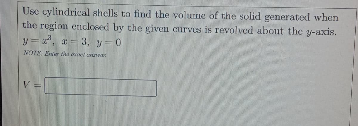Use cylindrical shells to find the volume of the solid generated when
the region enclosed by the given curves is revolved about the y-axis.
y = x°, x = 3, y = 0
NOTE: Enter the exact answer.
V
