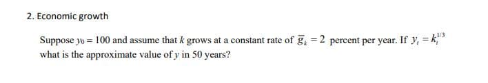 2. Economic growth
1/3
Suppose yo = 100 and assume that k grows at a constant rate of g = 2 percent per year. If y, = k,
what is the approximate value of y in 50 years?
