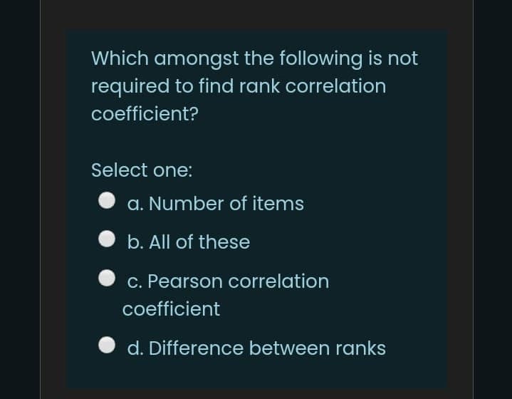 Which amongst the following is not
required to find rank correlation
coefficient?
Select one:
a. Number of items
b. All of these
c. Pearson correlation
coefficient
d. Difference between ranks
