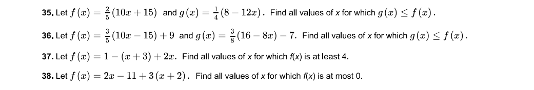 35. Let f (x) = (10x + 15) and g (x) = ÷ (8 – 12x). Find all values of x for which g (x) < f (x).
36. Let f (x) =(10x – 15) + 9 and g (x) = (16 – 8x) – 7. Find all values of x for which g (x) <f (x).
37. Let f (x) =1-(x + 3) + 2x. Find all values of x for which f(x) is at least 4.
38. Let f (x) = 2x – 11+ 3 (x + 2). Find all values of x for which f(x) is at most 0.
