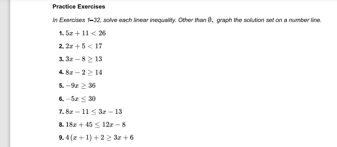 Practice Exercises
In Exercises 1-32, solve each linear inequality. Other than 0, graph the solution set on a number line.
1. 5x + 11 < 26
2. 2x + 5 < 17
3. 3x – 8 2 13
4. 8x – 2 > 14
5. — 9х > 36
6. -5a < 30
7. 82 — 11 < 3х - 13
8. 18x + 45 < 12x – 8
9. 4 (x + 1) +2 > 3x + 6
