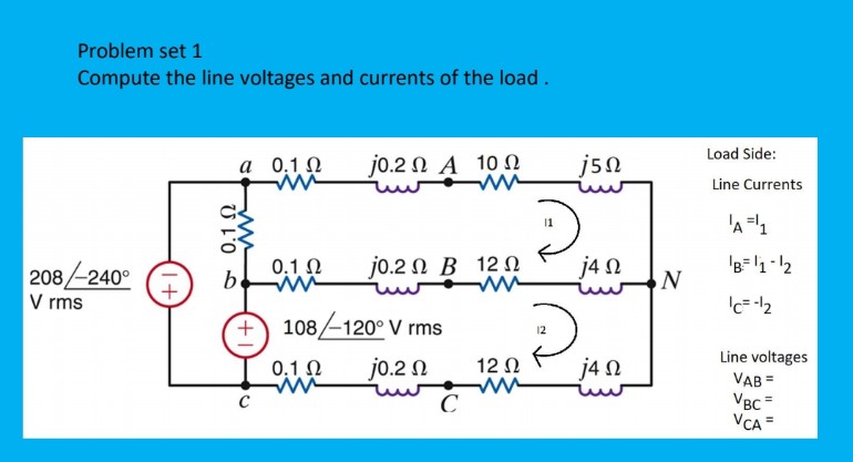 Problem set 1
Compute the line voltages and currents of the load.
Load Side:
а 0,10
j0.2 Ω Α 10 Ω
j5n
Line Currents
'A=1
0,1 N
jo.2 N B 12 N
j4 N
'B=1-12
208-240°
V rms
108-120° V rms
Line voltages
VAB =
VBC =
VCA =
0.1 0
jo.2 N
12 0
j4 N
C
