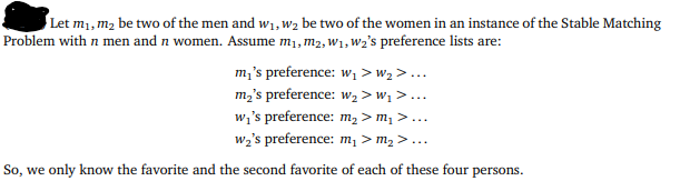 Let m₁, m₂ be two of the men and w₁, W₂ be two of the women in an instance of the Stable Matching
Problem with n men and n women. Assume m₁, M₂, W₁, W₂'s preference lists are:
m₁'s preference: w₁ > W₂ >...
m₂'s preference: W₂ > W₁ >...
w₁'s preference: m₂ > m₁ >...
w₂'s preference: m₁ > m₂ >...
So, we only know the favorite and the second favorite of each of these four persons.