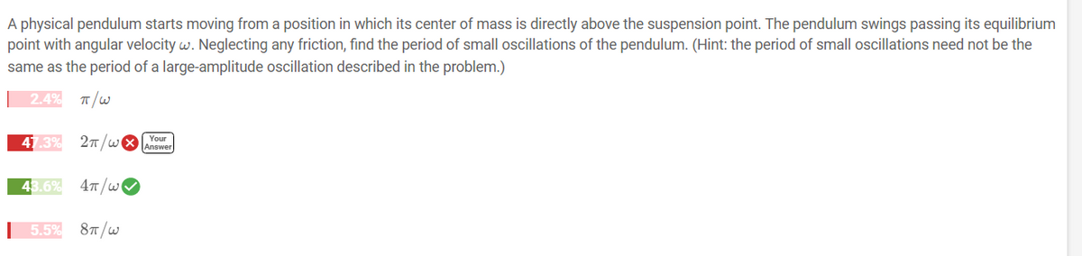A physical pendulum starts moving from a position in which its center of mass is directly above the suspension point. The pendulum swings passing its equilibrium
point with angular velocity w. Neglecting any friction, find the period of small oscillations of the pendulum. (Hint: the period of small oscillations need not be the
same as the period of a large-amplitude oscillation described in the problem.)
2.4% π/W
47.3% 2π/wi
43.6% 4π/w
5.5% 8π/w
Your
Answer