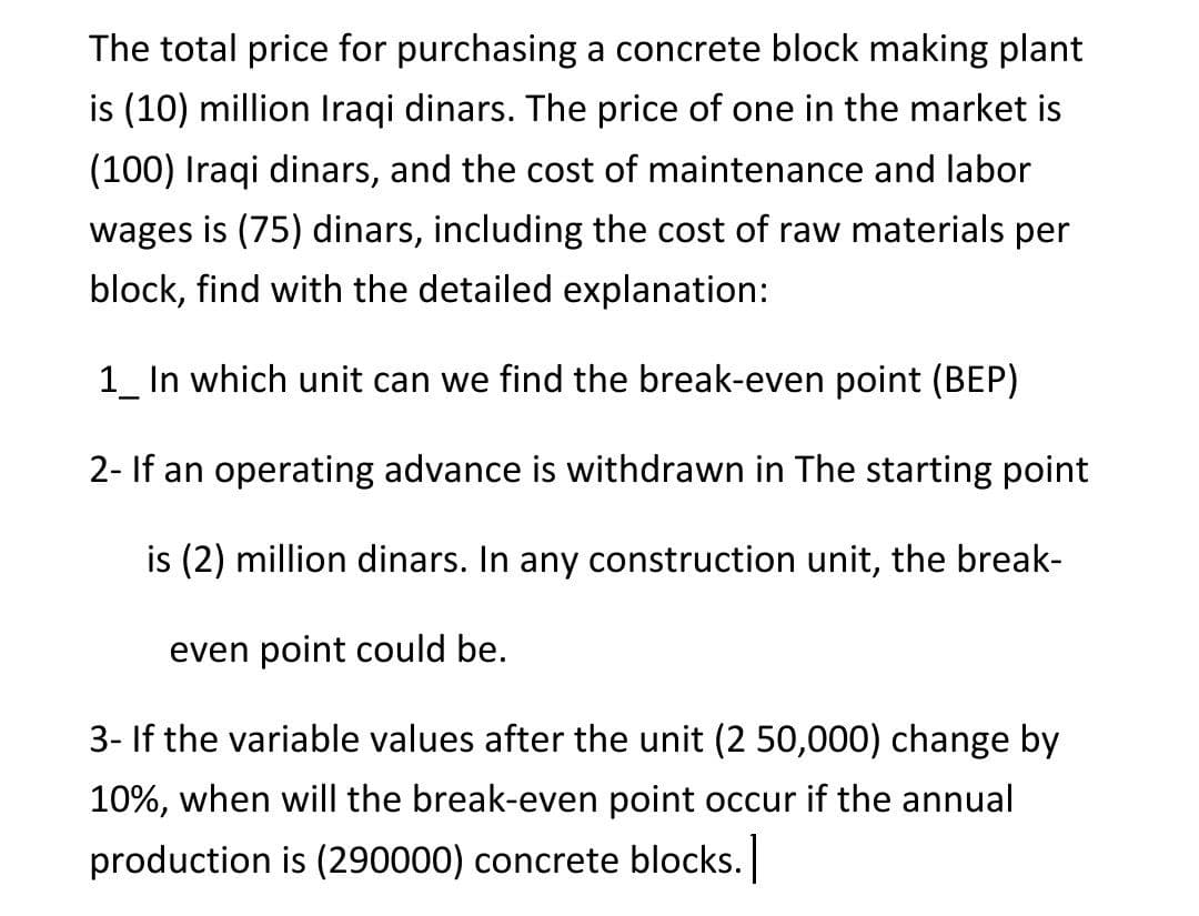 The total price for purchasing a concrete block making plant
is (10) million Iraqi dinars. The price of one in the market is
(100) Iraqi dinars, and the cost of maintenance and labor
wages is (75) dinars, including the cost of raw materials per
block, find with the detailed explanation:
1_ In which unit can we find the break-even point (BEP)
2- If an operating advance is withdrawn in The starting point
is (2) million dinars. In any construction unit, the break-
even point could be.
3- If the variable values after the unit (2 50,000) change by
10%, when will the break-even point occur if the annual
production is (290000) concrete blocks.
