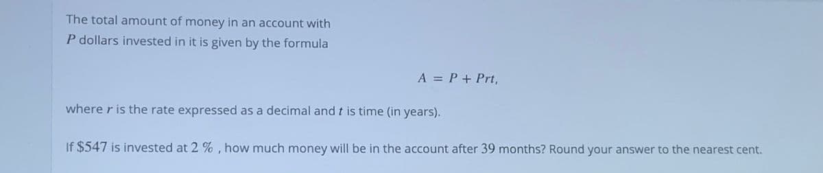 The total amount of money in an account with
P dollars invested in it is given by the formula
A = P + Prt,
where r is the rate expressed as a decimal and t is time (in years).
If $547 is invested at 2 % , how much money will be in the account after 39 months? Round your answer to the nearest cent.
