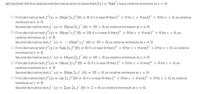(a) Use both the first and second derivative tests to show that f(x) = 5sinxhas a relative minimum at x = 0.
First derivative test:f'(x) = 10sin 2x.f' (0) = 0; if x is near 0 then f' < 0 for x < 0 andf' > Oforx > 0, so relative
%3D
minimum at x = 0.
Second derivative test:/" (x) = 10cos 2x.f" (0) = 10 > 0, so relative minimum at x
O First derivative test:f' (x) = 10cos²x,f'(0) = 10; if x is near () thenf' < O for x < 0 and f' > 0 for x > 0, so
0.
relative minimum at.x = 0.
- 10sin²x,f" (0) = 10 > 0, so relative minimum atx = 0.
Second derivative test:f (x) =
First derivative test: f'(x) = 5sin 2x, f' (0) = 0; if x is near () thenf' < O forx < 0 and f' > 0 for x > 0, so relative
minimum at x = 0.
Second derivative test:f" (x) = 10cos 2x,f" (0) = 10 > 0, so relative minimum at x = 0.
O First derivative test: f' (x) = 10cos 2x, f' (0) = 0; if x is near 0 then f' < 0 for x < 0 andf' > 0 for x > 0, so
relative minimum at.x = 0.
Second derivative test:f" (x) = 10sin 2x,f" (0) = 10 > 0, so relative minimum at x = 0.
O First derivative test: f' (x) = sin 2x. f' (0) = 0; if x is near 0 then f' < O for x < O and f' > Oforx > 0, so relative
minimum at x = 0.
Second derivative test:f" (x) = 2cos 2x, f" (0) = 2 > 0, so relative minimum atx = 0.
