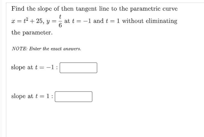 Find the slope of then tangent line to the parametric curve
x = t2 + 25, y =,
t
at t = -1 and t =1 without eliminating
the parameter.
NOTE: Enter the exact answers.
slope at t = -1:
%3D
slope at t =1:
