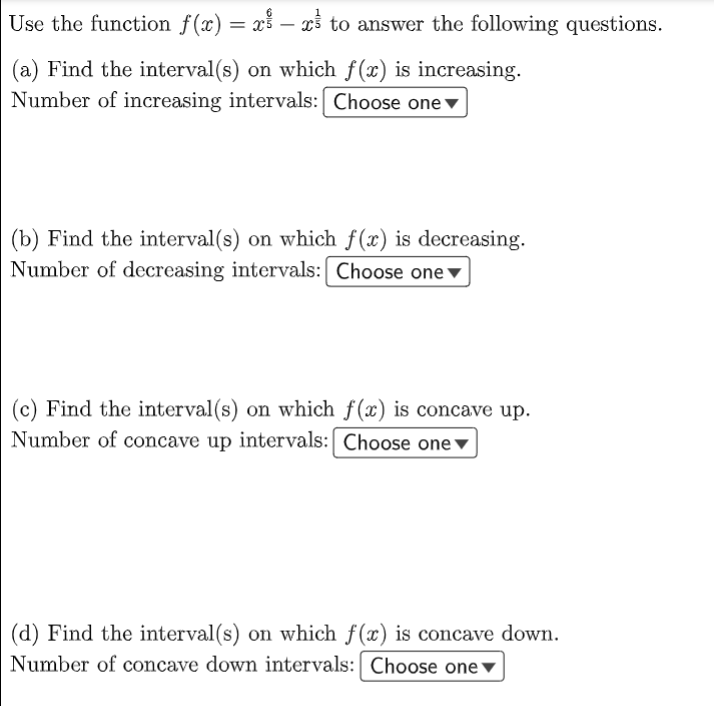 Use the function f(x) = xš – xš to answer the following questions.
(a) Find the interval(s) on which f(x) is increasing.
Number of increasing intervals: Choose one▼
(b) Find the interval(s) on which f(x) is decreasing.
Number of decreasing intervals: Choose one▼
(c) Find the interval(s) on which f(x) is concave up.
Number of concave up intervals:| Choose one ▼
(d) Find the interval(s) on which f(x) is concave down.
Number of concave down intervals: Choose one ▼
