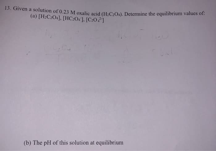 13. Given a solution of 0.23 M oxalic acid (H₂C2O4). Determine the equilibrium values of:
(a) [H₂C2O4], [HC204], [C204]
2₂04
(b) The pH of this solution at equilibrium