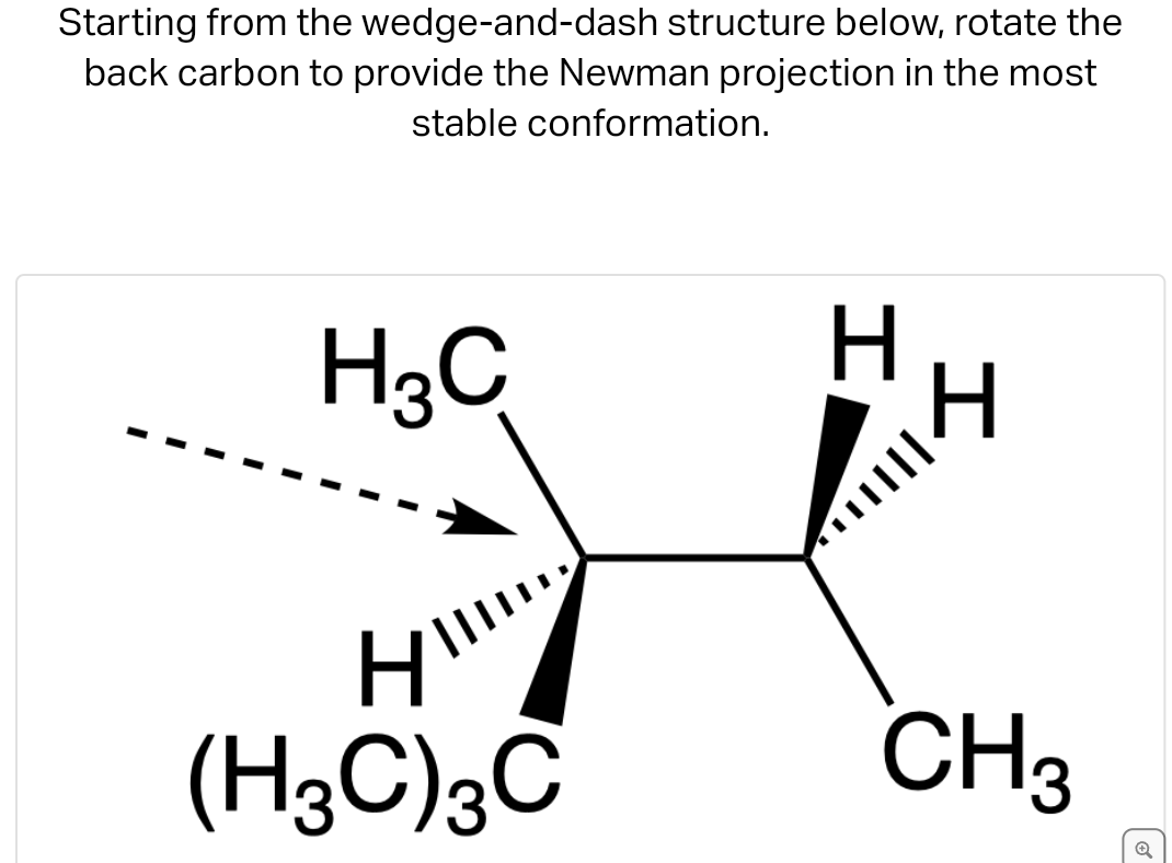 Starting from the wedge-and-dash structure below, rotate the
back carbon to provide the Newman projection in the most
stable conformation.
H₂C
H
(H3C) 3C
H
H
CH3
→