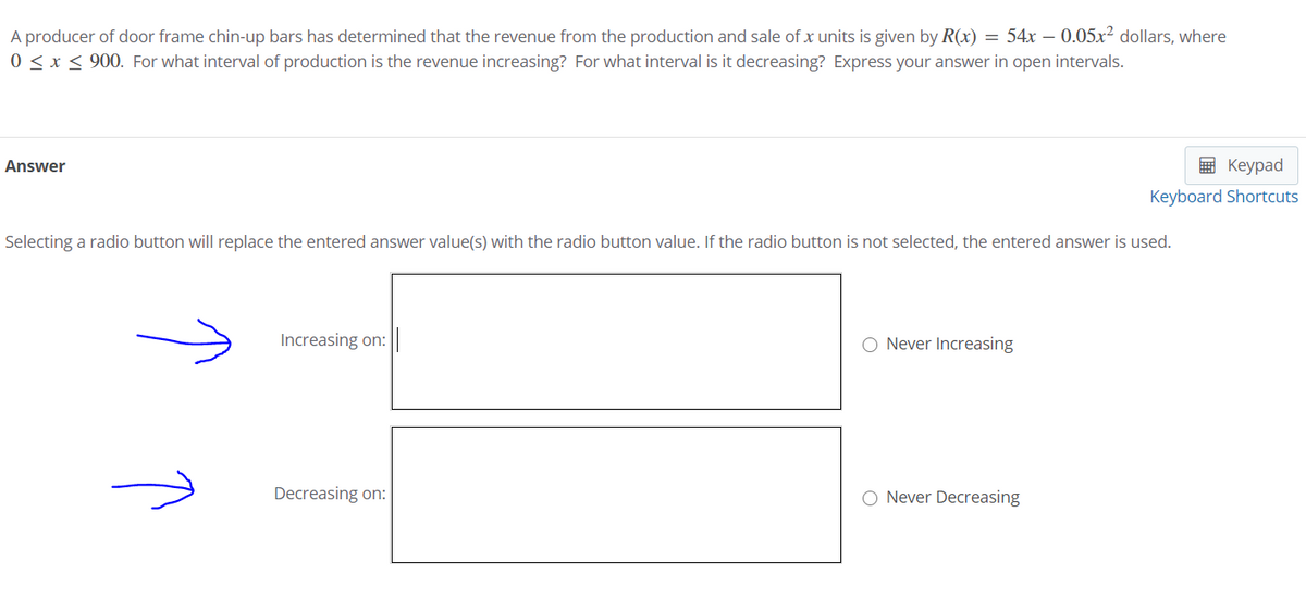 A producer of door frame chin-up bars has determined that the revenue from the production and sale of x units is given by R(x) = 54x – 0.05x² dollars, where
0 < x < 900. For what interval of production is the revenue increasing? For what interval is it decreasing? Express your answer in open intervals.
Answer
9 Keypad
Keyboard Shortcuts
Selecting a radio button will replace the entered answer value(s) with the radio button value. If the radio button is not selected, the entered answer is used.
Increasing on:
Never Increasing
Decreasing on:
O Never Decreasing
