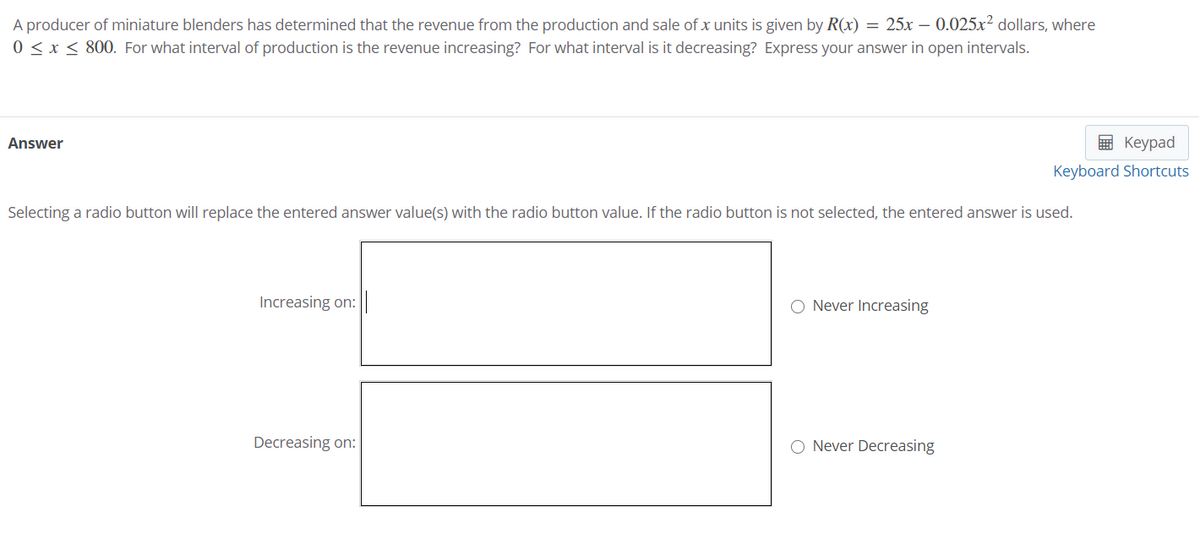 A producer of miniature blenders has determined that the revenue from the production and sale of x units is given by R(x) = 25x – 0.025x? dollars, where
0 < x < 800. For what interval of production is the revenue increasing? For what interval is it decreasing? Express your answer in open intervals.
Answer
E Keypad
Keyboard Shortcuts
Selecting a radio button will replace the entered answer value(s) with the radio button value. If the radio button is not selected, the entered answer is used.
Increasing on:
O Never Increasing
Decreasing on:
Never Decreasing
