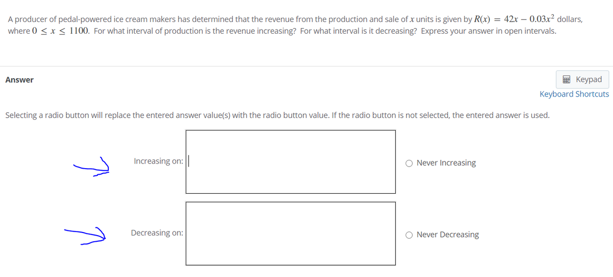 A producer of pedal-powered ice cream makers has determined that the revenue from the production and sale of x units is given by R(x) = 42x – 0.03x² dollars,
where 0 < x < 1100. For what interval of production is the revenue increasing? For what interval is it decreasing? Express your answer in open intervals.
Answer
E Keypad
Keyboard Shortcuts
Selecting a radio button will replace the entered answer value(s) with the radio button value. If the radio button is not selected, the entered answer is used.
Increasing on:
O Never Increasing
Decreasing on:
O Never Decreasing
