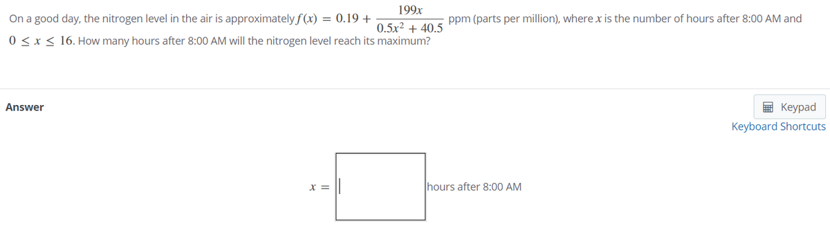 199x
On a good day, the nitrogen level in the air is approximately f (x) = 0.19 +
ppm (parts per million), where x is the number of hours after 8:00 AM and
0.5x2 + 40.5
0 < x < 16. How many hours after 8:00 AM will the nitrogen level reach its maximum?
Answer
E Keypad
Keyboard Shortcuts
X =
hours after 8:00 AM
