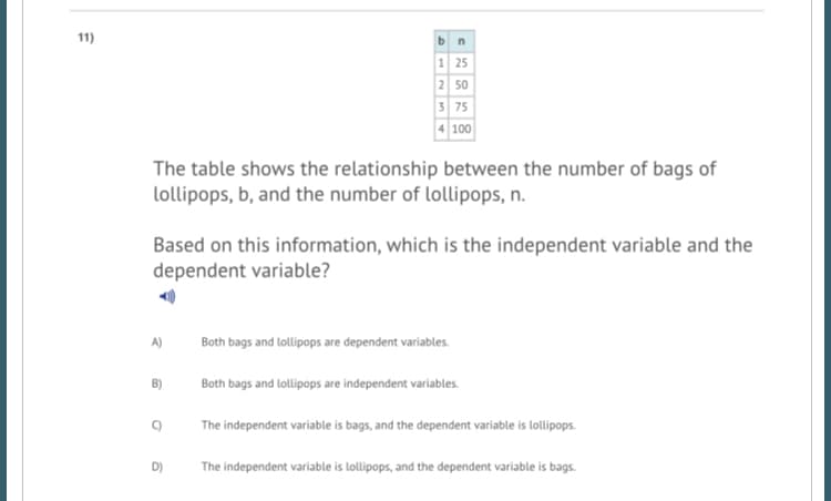 11)
1 25
2 50
3 75
4 100
The table shows the relationship between the number of bags of
lollipops, b, and the number of lollipops, n.
Based on this information, which is the independent variable and the
dependent variable?
A)
Both bags and lollipops are dependent variables.
B)
Both bags and lollipops are independent variables.
The independent variable is bags, and the dependent variable is lollipops.
D)
The independent variable is lollipops, and the dependent variable is bags.
