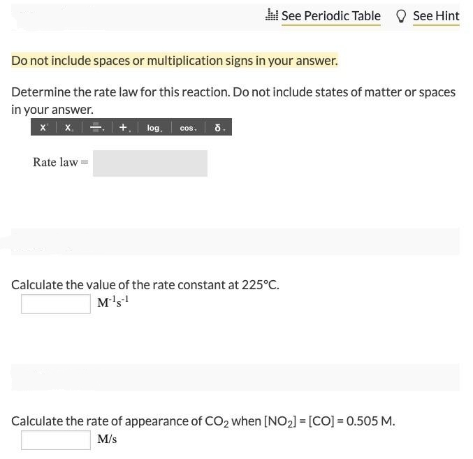 l See Periodic Table See Hint
Do not include spaces or multiplication signs in your answer.
Determine the rate law for this reaction. Do not include states of matter or spaces
in your answer.
x x.. +. log. cos. õ.
Rate law =
Calculate the value of the rate constant at 225°C.
M's!
Calculate the rate of appearance of CO2 when [NO2] = [CO] = 0.505 M.
M/s
