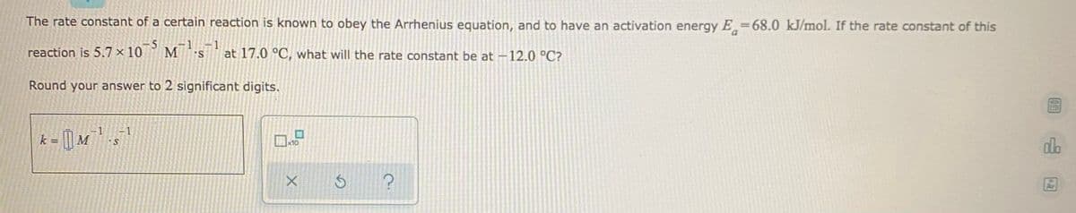 The rate constant of a certain reaction is known to obey the Arrhenius equation, and to have an activation energy E=68.0 kJ/mol. If the rate constant of this
1 1
reaction is 5.7 x 10
° M s' at 17.0 °C, what will the rate constant be at -12.0 °C?
Round your answer to 2 significant digits.
k = | M
dlo
10
