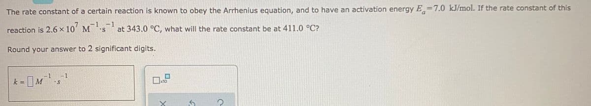 The rate constant of a certain reaction is known to obey the Arrhenius equation, and to have an activation energy E=7.0 kJ/mol. If the rate constant of this
-D1 -1
reaction is 2.6 x 10´ Msat 343.0 °C, what will the rate constant be at 411.0 °C?
Round your answer to 2 significant digits.
=1
M
x10
