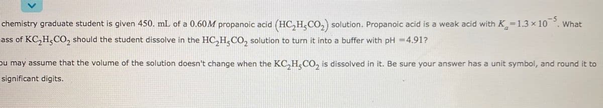 -5
chemistry graduate student is given 450. mL of a 0.60M propanoic acid (HC,H,CO,) solution. Propanoic acid is a weak acid with K=1.3 × 10 °. What
ass of KC, H,CO, should the student dissolve in the HC,H,CO, solution to turn it into a buffer with pH =4.91?
ou may assume that the volume of the solution doesn't change when the KC, H,CO, is dissolved in it. Be sure your answer has a unit symbol, and round it to
significant digits.
