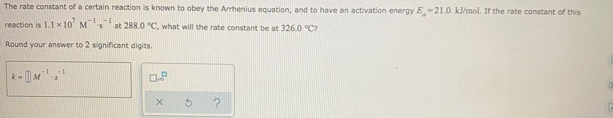 The rate constant of a certain reaction is known to obey the Arrhenius equation, and to have an activation energy E=21.0 kJ/mol. If the rate constant of this
1
-1
reaction is 1.1 × 10' M s at 288.0 °C, what will the rate constant be at 326.0 °C?
Round your answer to 2 significant digits.
| M
ロ
k
10
s ?
