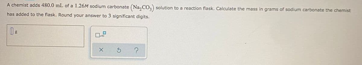 A chemist adds 480.0 mL of a 1.26M sodium carbonate (Na, CO, solution to a reaction flask. Calculate the mass in grams of sodium carbonate the chemist
has added to the flask. Round your answer to 3 significant digits.
x10
