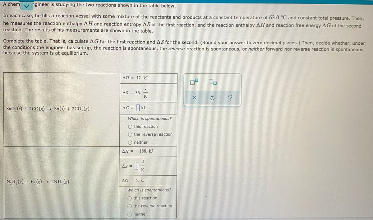 A chem
ngineer is studying the two reactions shown in the table below.
In each case, he fills a reaction vessel with some mixture of the reactants and products at a constant temperature of 63.0 °C and constant total pressure. Then,
he measures the reaction enthalpy AH and reaction entropy AS of the first reaction, and the reaction enthalpy AH and reaction free energy AG of the second
reaction. The results of his measurements are shown in the table.
Complete the table. That is, calculate AG for the first reaction and AS for the second. (Round your answer to zero decimal places.) Then, decide whether, under
the conditions the engineer has set up, the reaction is spontaneous, the reverse reaction is spontaneous, or neither forward nor reverse reaction is spontaneous
because the system is at equilibrium.
AH = 12. kJ
J
AS = 36.
K
SnO, (3) + 200(3) → Sn (s) + 2C0, (g)
AG = KJ
Which is spontaneous?
O this reaction
the reverse reaction
O neither
AH = -188. kJ
AS =
K
N,H, (g) + H, (g) → 2NH, (g)
AG = 5. kJ
Which is spontaneous?
O this reaction
O the reverse reaction
O neither
