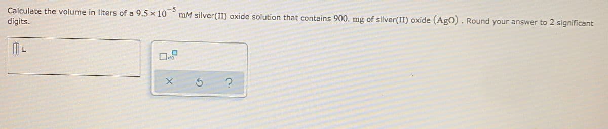 Calculate the volume in liters of a 9.5 x 10
mM silver(II) oxide solution that contains 900. mg of silver(II) oxide (AgO). Round your answer to 2 significant
digits.
x10
