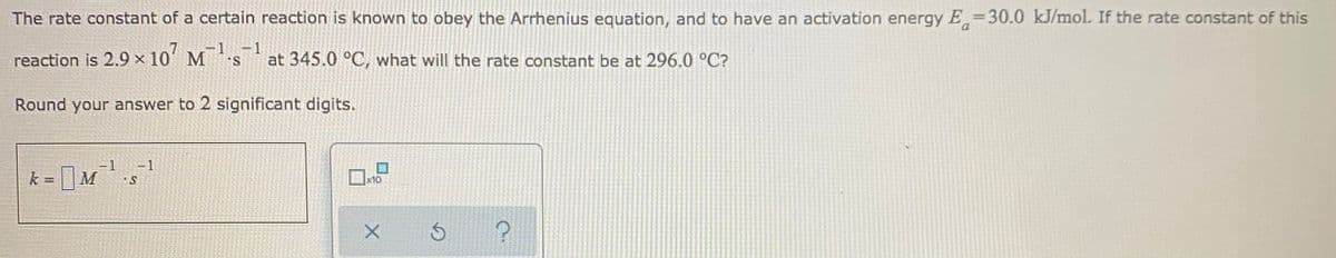 The rate constant of a certain reaction is known to obey the Arrhenius equation, and to have an activation energy E=30.0 kJ/mol. If the rate constant of this
reaction is 2.9 × 10' M
-1
at 345.0 °C, what will the rate constant be at 296.0 °C?
Round your answer to 2 significant digits.
=1
k =
|M
x10
