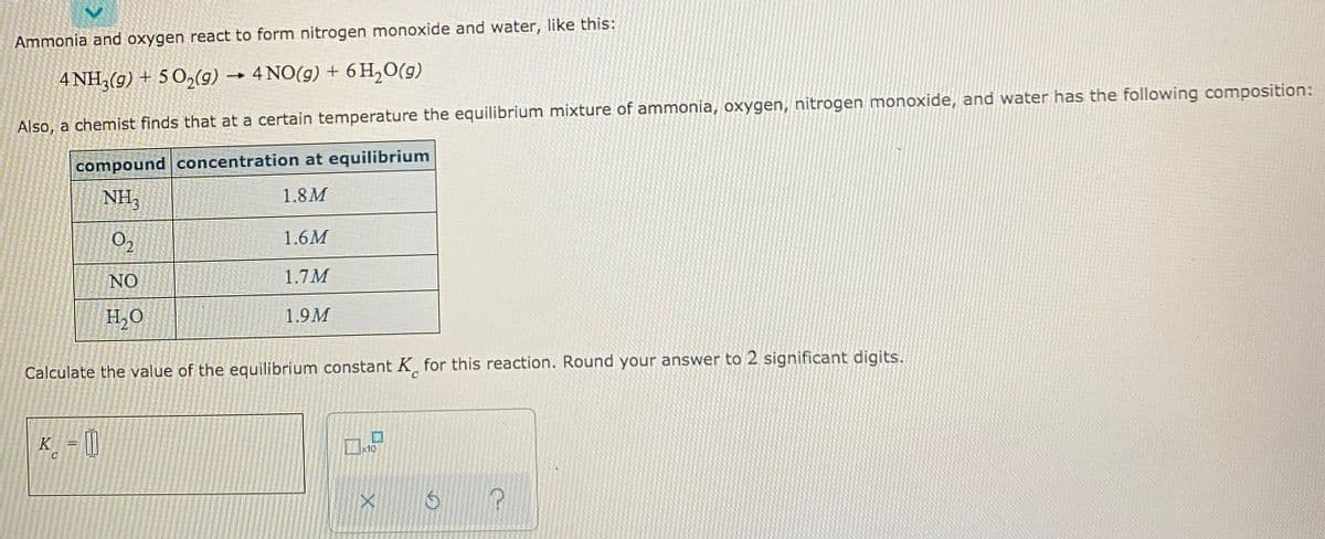 Ammonia and oxygen react to form nitrogen monoxide and water, like this:
4 NH3(g) + 5 O,(9) → 4 NO(g) + 6 H,O(g)
Also, a chemist finds that at a certain temperature the equilibrium mixture of ammonia, oxygen, nitrogen monoxide, and water has the following composition:
compound concentration at equilibrium
NH,
1.8M
O2
1.6M
NO
1.7M
H,O
1.9M
Calculate the value of the equilibrium constant K, for this reaction. Round your answer to 2 significant digits.
C.
K_ = [|
x10
