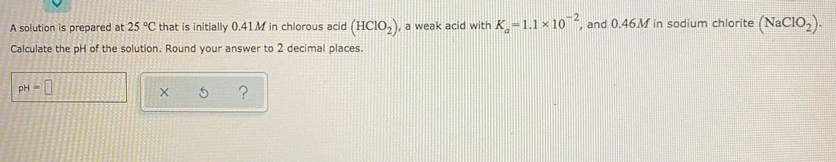 A solution is prepared at 25 °C that is initially 0.41M in chlorous acid (HCIO,), a weak acid with K–1.1 × 10 , and 0.46M in sodium chlorite (NaCIO,).
Calculate the pH of the solution. Round your answer to 2 decimal places.
pH =
