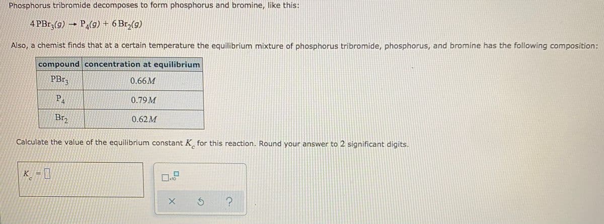 Phosphorus tribromide decomposes to form phosphorus and bromine, like this:
4 PB13(g) → PĄ(9) + 6 Br,(9)
Also, a chemist finds that at a certain temperature the equilibrium mixture of phosphorus tribromide, phosphorus, and bromine has the following composition:
compound concentration at equilibrium
PB13
0.66M
BA
0.79M
Br2
0.62M
Calculate the value of the equilibrium constant K for this reaction. Round your answer to 2 significant digits.
K = ]
x10
