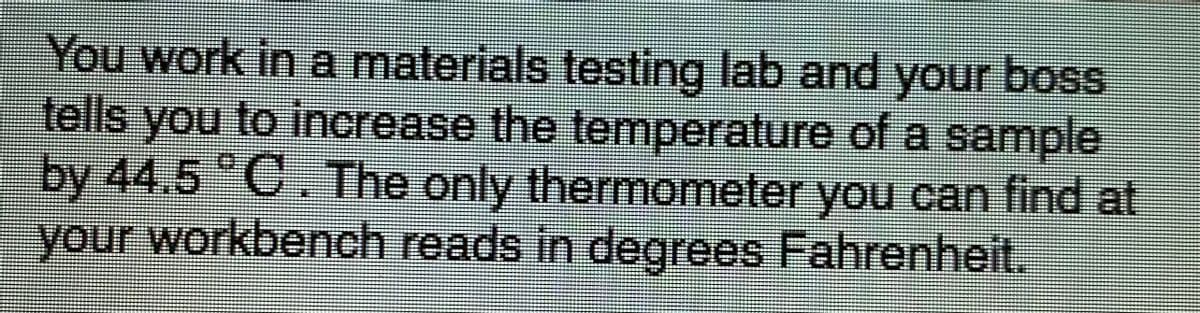 You work in a materials testing lab and your boss
tells you to increase the temperature of a sample
by 44.5 C The only thermometer you can find at
your workbench reads in degrees Fahrenheit.
