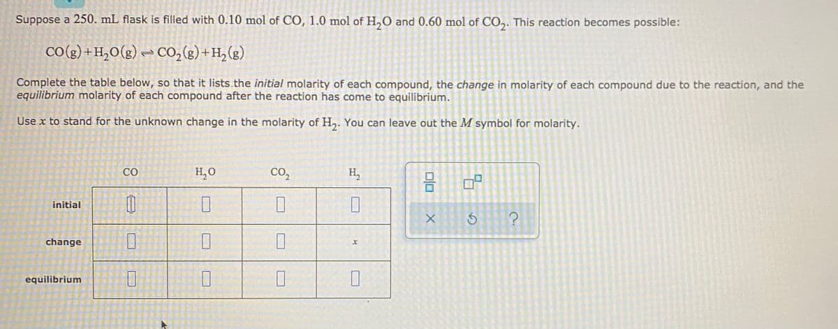 Suppose a 250. mL flask is filled with 0.10 mol of CO, 1.0 mol of H,O and 0.60 mol of CO,. This reaction becomes possible:
CO(g ) +H,O(g) = CO, (g) +H,(g)
Complete the table below, so that it lists.the initial molarity of each compound, the change in molarity of each compound due to the reaction, and the
equilibrium molarity of each compound after the reaction has come to equilibrium.
Use x to stand for the unknown change in the molarity of H,. You can leave out the M symbol for molarity.
CO
H,O
CO,
H,
initial
change
equilibrium
