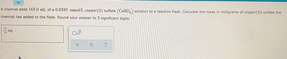A chemist adds 165.0 mL of a 0.0395 mmol/L copper(II) sulfate (CuSO) solution to a reaction flask. Calculate the mass in milligrams of copper(II) sulfate the
chemist has added to the flask. Round your answer to 3 significant digits.
l mg
10
