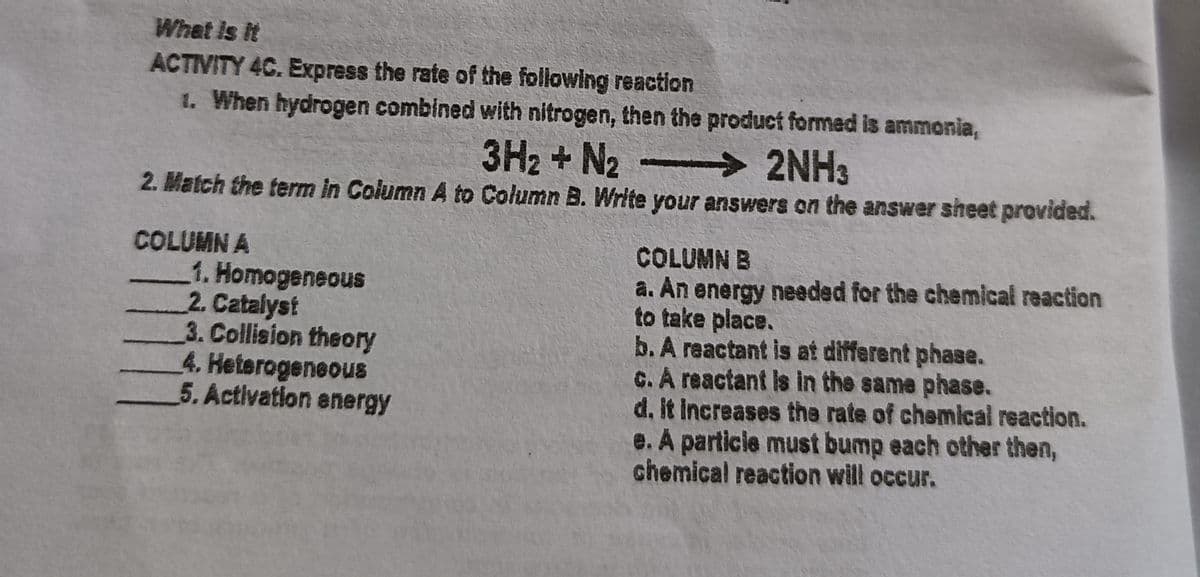 What is it
ACTIVITY 4C. Express the rate of the following reaction
1. When hydrogen combined with nitrogen, then the product formed is ammonia,
3H2 +N2
2NH3
2. Match the term in Column A to Column B. Write your answers on the answer sheet provided.
COLUMN A
1. Homogeneous
2. Catalyst
3. Collision theory
4. Heterogeneous
5. Activation energy
COLUMN B
a. An energy needed for the chemical reaction
to take place.
b. A reactant is at different phase.
C. A reactant is in the same phase.
d. it Increases the rate of chemical reaction.
e. A particie must bump each other then,
chemical reaction will occur.

