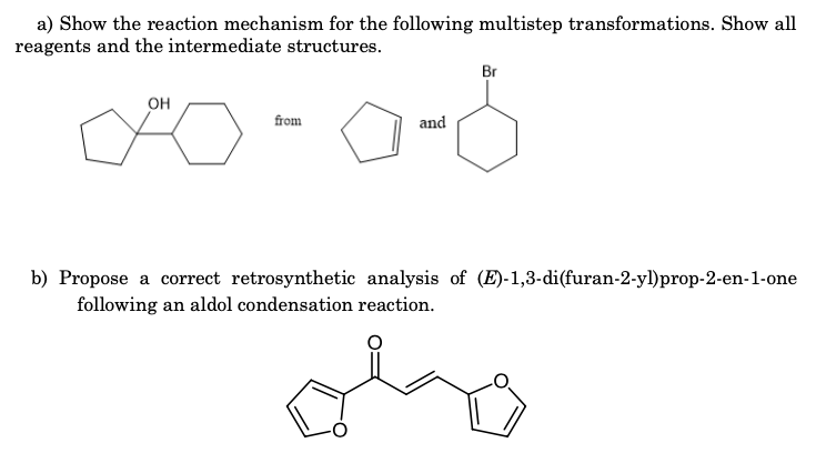 a) Show the reaction mechanism for the following multistep transformations. Show all
reagents and the intermediate structures.
Br
OH
from
and
b) Propose a correct retrosynthetic analysis of (E)-1,3-di(furan-2-yl)prop-2-en-1-one
following an aldol condensation reaction.
