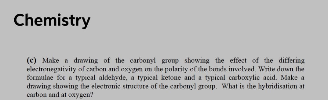 Chemistry
(c) Make a drawing of the carbonyl group showing the effect of the differing
electronegativity of carbon and oxygen on the polarity of the bonds involved. Write down the
formulae for a typical aldehyde, a typical ketone and a typical carboxylic acid. Make a
drawing showing the electronic structure of the carbonyl group. What is the hybridisation at
carbon and at oxygen?
