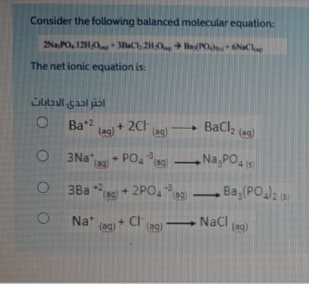 Consider the following balanced molecular equation:
2Na,PO, 12H,0 + 3EaCl, 2H,0 Ba(POane* 6NaCh,
The net ionic equation is:
Bat2
(ag)
+ 2CH
(ag)
BaCl2 (a9)
3Na
+ PO Bg Na,PO4 I5
-3
3Ba 2
e9)+2PO,
Nat
+ Cl
(aq)
(ag) → NaCl
(ag)
OO O
