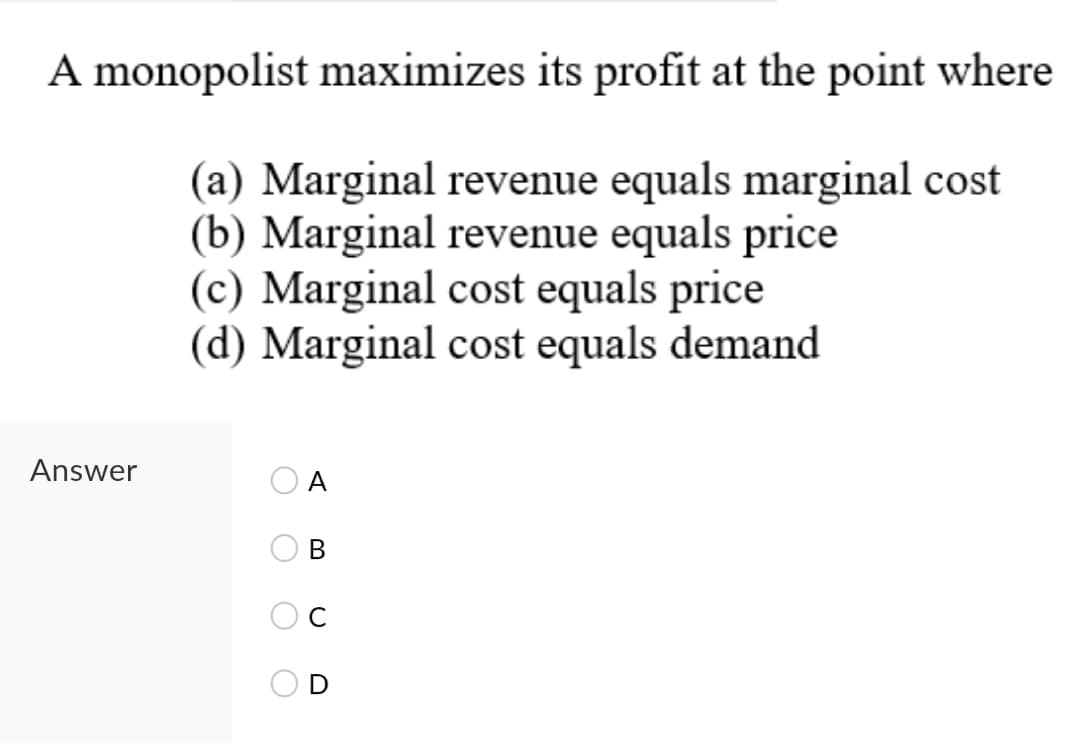 A monopolist maximizes its profit at the point where
(a) Marginal revenue equals marginal cost
(b) Marginal revenue equals price
(c) Marginal cost equals price
(d) Marginal cost equals demand
Answer
A
В

