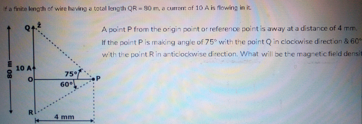If a finite length of wire having a total length QR = 80 m, a current of 10 A is flowing in it.
A point P from the origin point or reference point is away at a distance of 4 mm.
If the point P is making angle of 75° with the point Q in clockwise direction & 60°
with the point R in anticlockwise direction. What will be the magnetic field densit
10 A
75°
60°
4 mm
80m-
