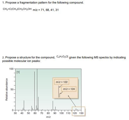 1. Propose a fragmentation pattern for the following compound.
CH-C(CH,JCH,CH,OH m/z = 71, 68, 41, 31
2. Propose a structure for the compound, CaH;0,CI given the following MS spectra by indicating
possible molecular ion peaks:
100-
[1]
miz= 122
50-
miz = 124
30 40 50
60 70
80
90 100 110 120 130
miz
Relative abundance

