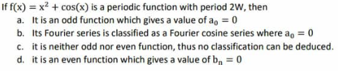 If f(x) = x² + cos(x) is a periodic function with period 2W, then
a. It is an odd function which gives a value of a = 0
b. Its Fourier series is classified as a Fourier cosine series where a = 0
c. it is neither odd nor even function, thus no classification can be deduced.
d. it is an even function which gives a value of b₁ = 0