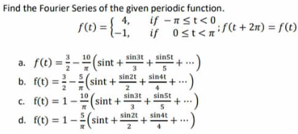 Find the Fourier Series of the given periodic function.
f(0) = {-1,
if -n≤t<0
if ost<n
if
sin3t
sin5t
3
a. f(t)=(sint +
b. f(t)=(sint+ sint
st+ ...)
4+...)
5
sin4t
2
sin3t
sin5t
c. f(t)=1-(sint +
+...
3
5
sin2t
sin4t
d. f(t)=1-(sint + + "+...
2
+
+
0<t<if(t+ 2n) = f(t)