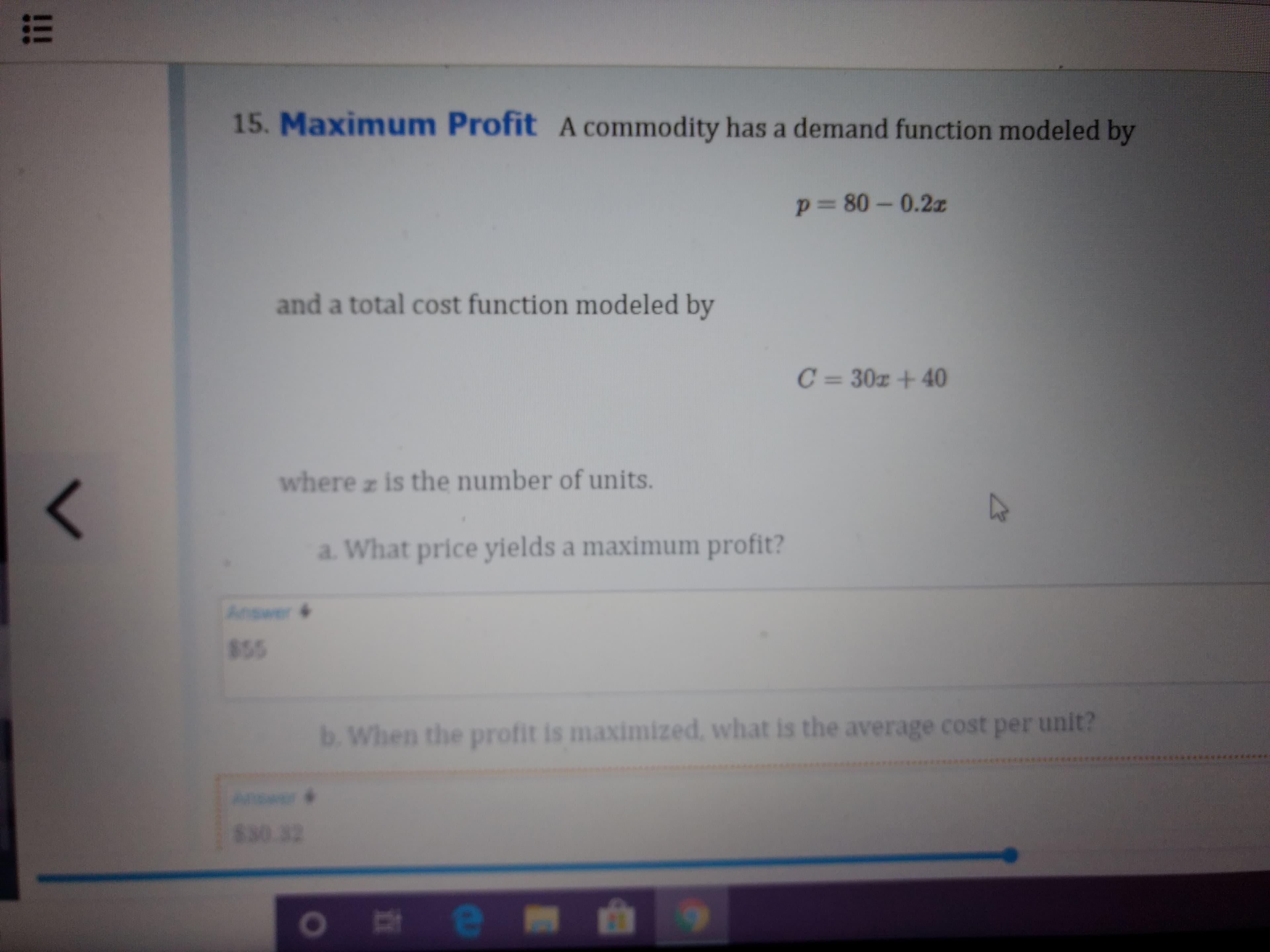 15. Maximum Profit A commodity has a demand function modeled by
P3D80-0.2z
and a total cost function modeled by
C= 30z +40
where z is the number of units.
a. What price yields a maximum profit?
Answer 4
855
b. When the profit is maximized, what is the average cost per unit?
********
Answer
830.32
!!!
