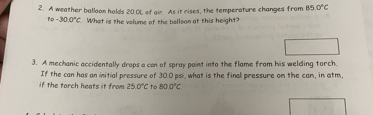 2. A weather balloon holds 20.0L of air. As it rises, the temperature changes from 85.0°C
to -30.0°C. What is the volume of the balloon at this height?
3. A mechanic accidentally drops a can of spray paint into the flame from his welding torch.
If the can has an initial pressure of 30.0 psi, what is the final pressure on the can, in atm,
if the torch heats it from 25.0°C to 80.0°C.