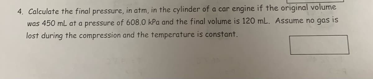 4. Calculate the final pressure, in atm, in the cylinder of a car engine if the original volume
was 450 mL at a pressure of 608.0 kPa and the final volume is 120 mL. Assume no gas is
lost during the compression and the temperature is constant.